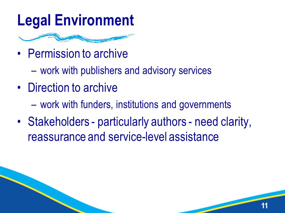 11 Legal Environment Permission to archive –work with publishers and advisory services Direction to archive –work with funders, institutions and governments Stakeholders - particularly authors - need clarity, reassurance and service-level assistance