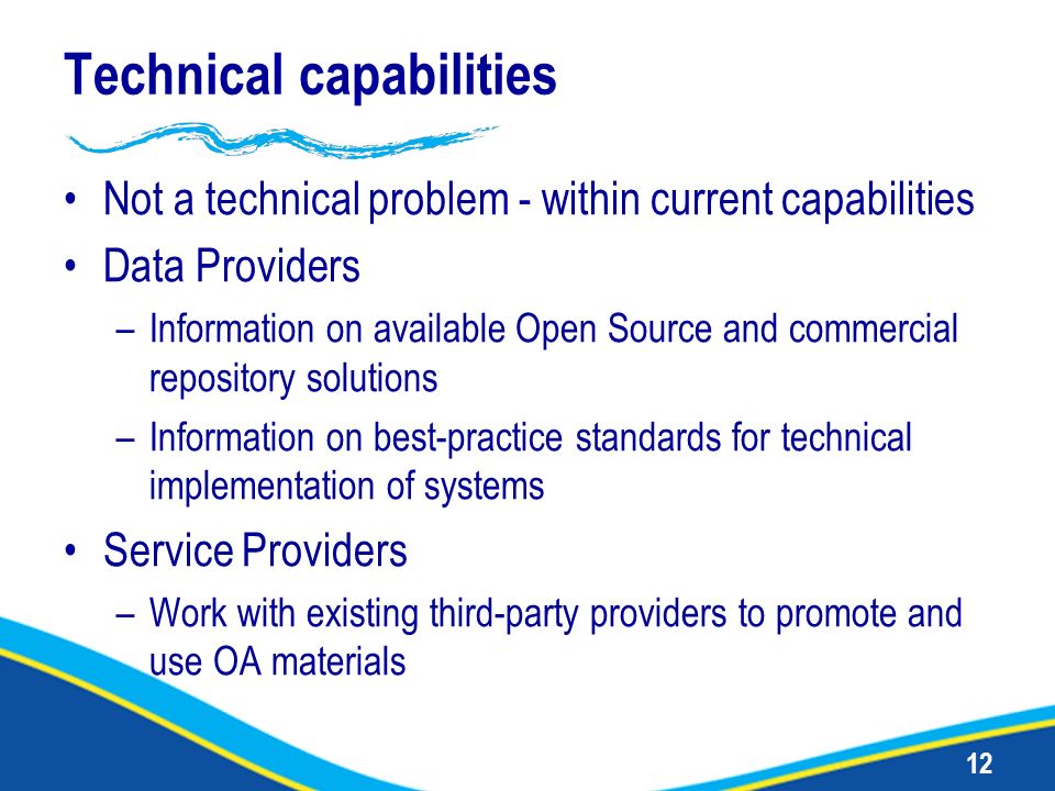 12 Technical capabilities Not a technical problem - within current capabilities Data Providers –Information on available Open Source and commercial repository solutions –Information on best-practice standards for technical implementation of systems Service Providers –Work with existing third-party providers to promote and use OA materials