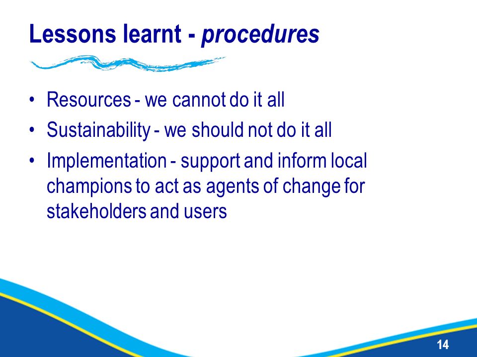 14 Lessons learnt - procedures Resources - we cannot do it all Sustainability - we should not do it all Implementation - support and inform local champions to act as agents of change for stakeholders and users