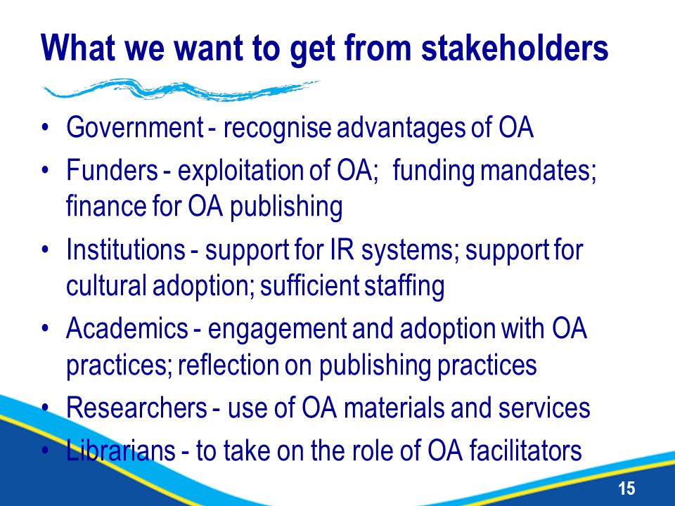 15 What we want to get from stakeholders Government - recognise advantages of OA Funders - exploitation of OA; funding mandates; finance for OA publishing Institutions - support for IR systems; support for cultural adoption; sufficient staffing Academics - engagement and adoption with OA practices; reflection on publishing practices Researchers - use of OA materials and services Librarians - to take on the role of OA facilitators