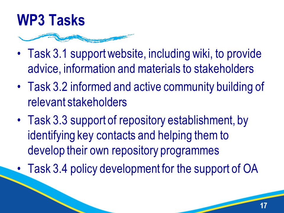 17 WP3 Tasks Task 3.1 support website, including wiki, to provide advice, information and materials to stakeholders Task 3.2 informed and active community building of relevant stakeholders Task 3.3 support of repository establishment, by identifying key contacts and helping them to develop their own repository programmes Task 3.4 policy development for the support of OA