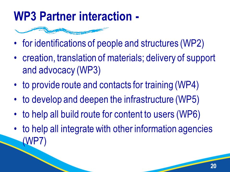 20 WP3 Partner interaction - for identifications of people and structures (WP2) creation, translation of materials; delivery of support and advocacy (WP3) to provide route and contacts for training (WP4) to develop and deepen the infrastructure (WP5) to help all build route for content to users (WP6) to help all integrate with other information agencies (WP7)
