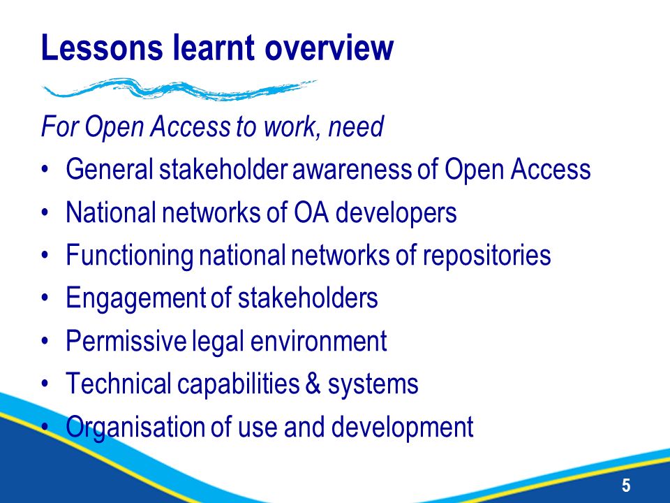 5 Lessons learnt overview For Open Access to work, need General stakeholder awareness of Open Access National networks of OA developers Functioning national networks of repositories Engagement of stakeholders Permissive legal environment Technical capabilities & systems Organisation of use and development