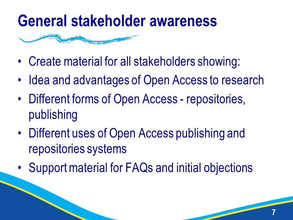 7 General stakeholder awareness Create material for all stakeholders showing: Idea and advantages of Open Access to research Different forms of Open Access - repositories, publishing Different uses of Open Access publishing and repositories systems Support material for FAQs and initial objections