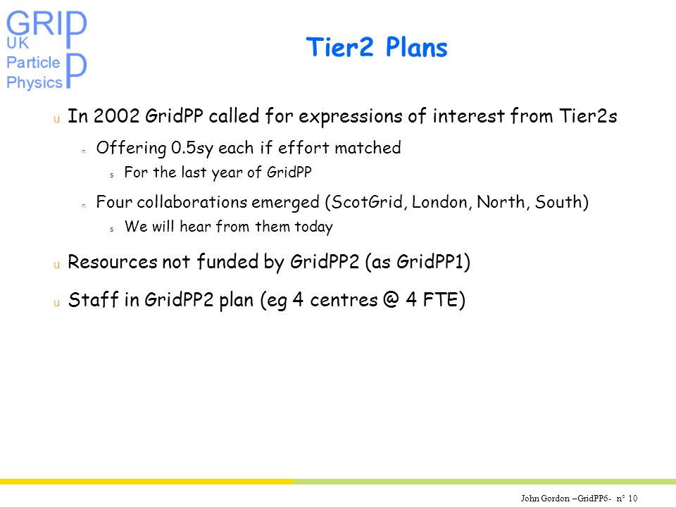 John Gordon –GridPP6- n° 10 Tier2 Plans u In 2002 GridPP called for expressions of interest from Tier2s n Offering 0.5sy each if effort matched s For the last year of GridPP n Four collaborations emerged (ScotGrid, London, North, South) s We will hear from them today u Resources not funded by GridPP2 (as GridPP1) u Staff in GridPP2 plan (eg 4 4 FTE)