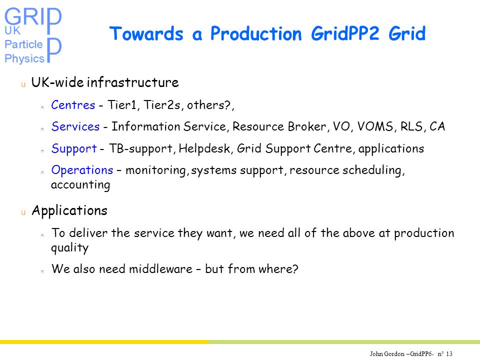 John Gordon –GridPP6- n° 13 Towards a Production GridPP2 Grid u UK-wide infrastructure n Centres - Tier1, Tier2s, others , n Services - Information Service, Resource Broker, VO, VOMS, RLS, CA n Support - TB-support, Helpdesk, Grid Support Centre, applications n Operations – monitoring, systems support, resource scheduling, accounting u Applications n To deliver the service they want, we need all of the above at production quality n We also need middleware – but from where