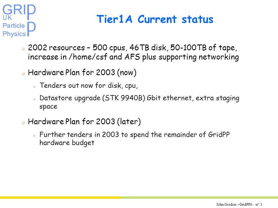 John Gordon –GridPP6- n° 3 Tier1A Current status u 2002 resources – 500 cpus, 46TB disk, TB of tape, increase in /home/csf and AFS plus supporting networking u Hardware Plan for 2003 (now) n Tenders out now for disk, cpu, n Datastore upgrade (STK 9940B) Gbit ethernet, extra staging space u Hardware Plan for 2003 (later) n Further tenders in 2003 to spend the remainder of GridPP hardware budget