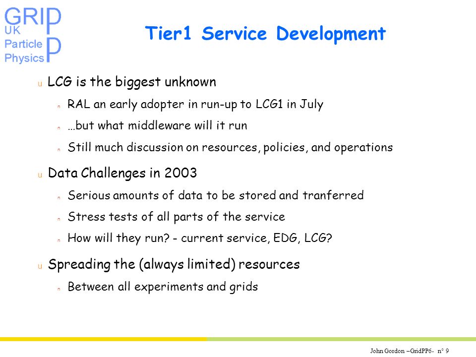 John Gordon –GridPP6- n° 9 Tier1 Service Development u LCG is the biggest unknown n RAL an early adopter in run-up to LCG1 in July n …but what middleware will it run n Still much discussion on resources, policies, and operations u Data Challenges in 2003 n Serious amounts of data to be stored and tranferred n Stress tests of all parts of the service n How will they run.