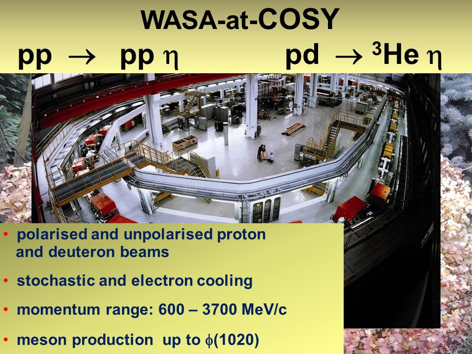COoler SYnchrotron COSY polarised and unpolarised proton and deuteron beams stochastic and electron cooling momentum range: 600 – 3700 MeV/c meson production up to (1020) WASA-at- COSY pp pp pd 3 He