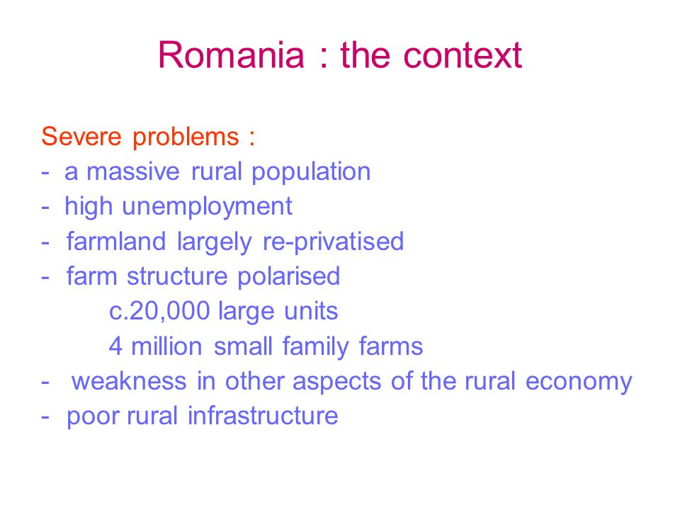 Romania : the context Severe problems : - a massive rural population - high unemployment -farmland largely re-privatised -farm structure polarised c.20,000 large units 4 million small family farms - weakness in other aspects of the rural economy -poor rural infrastructure
