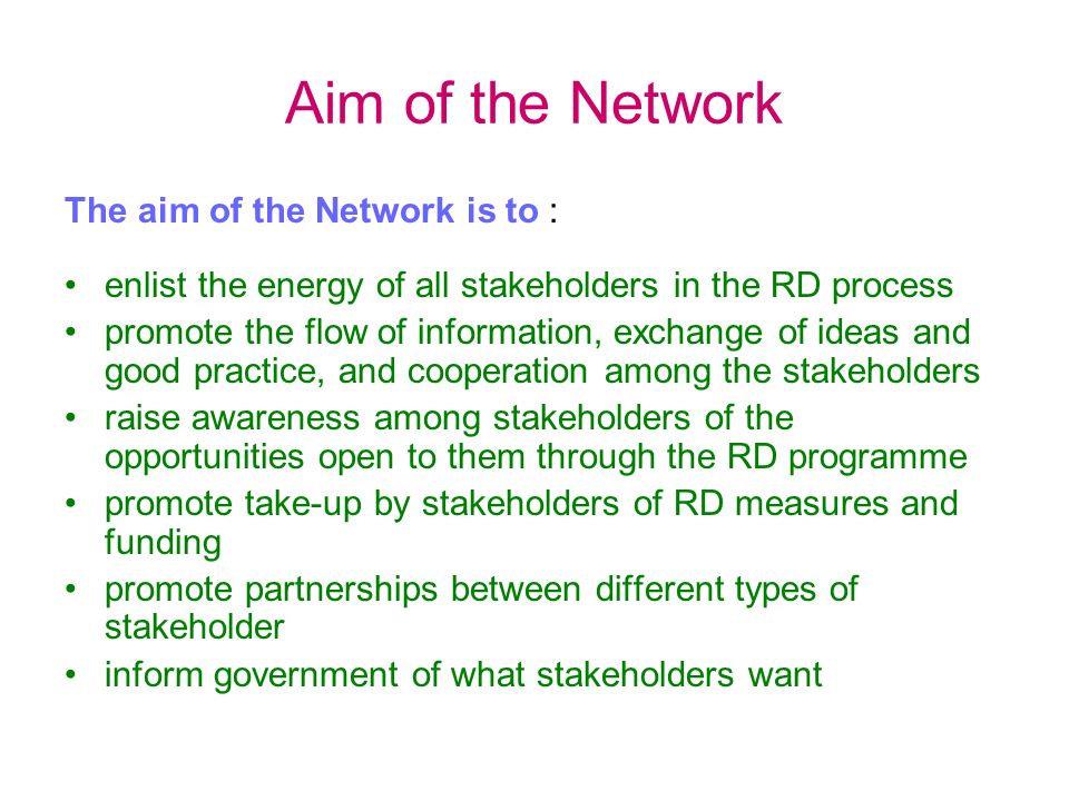Aim of the Network The aim of the Network is to : enlist the energy of all stakeholders in the RD process promote the flow of information, exchange of ideas and good practice, and cooperation among the stakeholders raise awareness among stakeholders of the opportunities open to them through the RD programme promote take-up by stakeholders of RD measures and funding promote partnerships between different types of stakeholder inform government of what stakeholders want