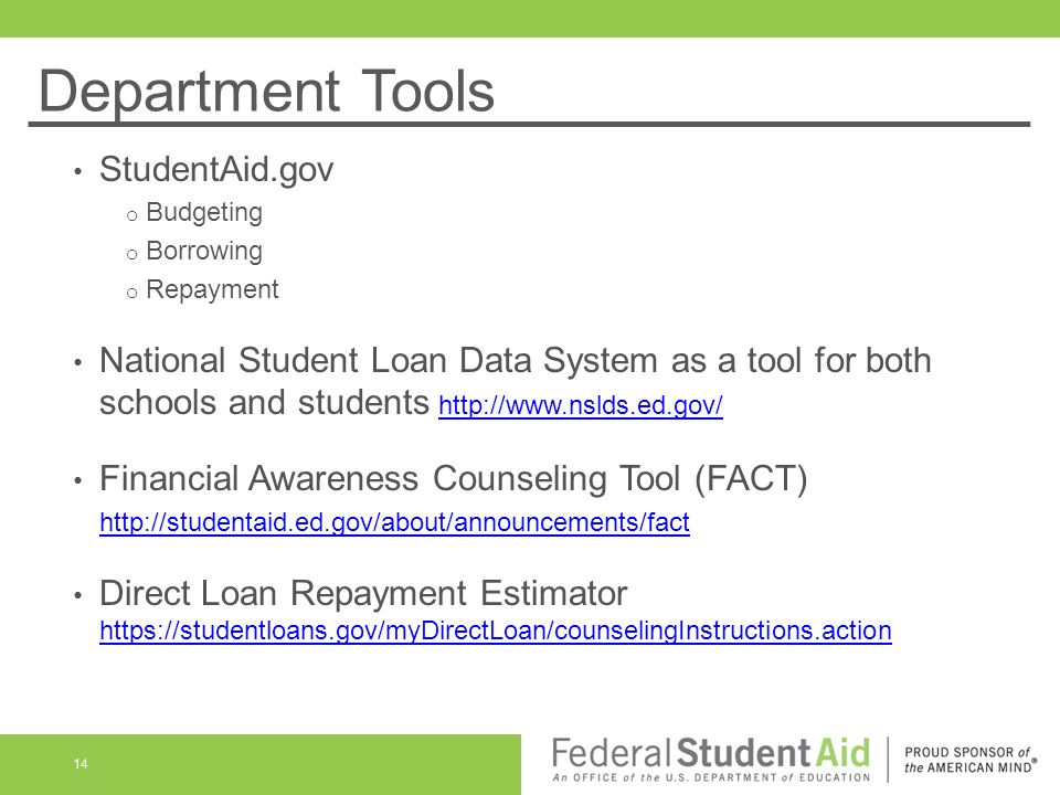 Department Tools StudentAid.gov o Budgeting o Borrowing o Repayment National Student Loan Data System as a tool for both schools and students   Financial Awareness Counseling Tool (FACT)   Direct Loan Repayment Estimator