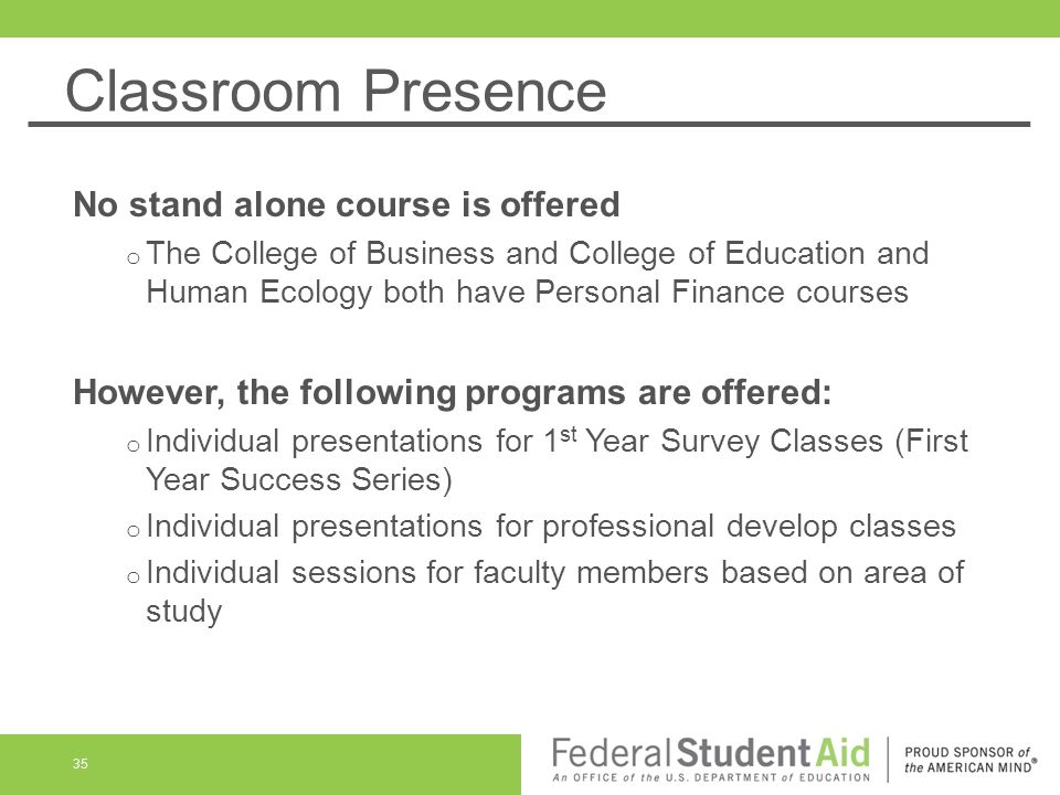 Classroom Presence No stand alone course is offered o The College of Business and College of Education and Human Ecology both have Personal Finance courses However, the following programs are offered: o Individual presentations for 1 st Year Survey Classes (First Year Success Series) o Individual presentations for professional develop classes o Individual sessions for faculty members based on area of study 35