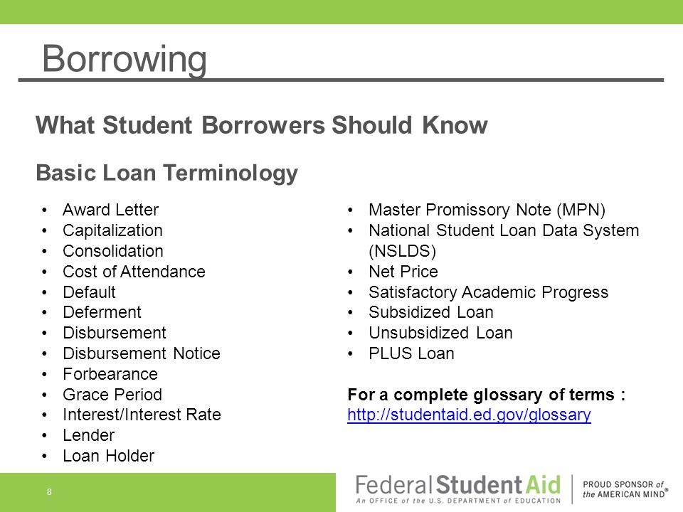 Borrowing What Student Borrowers Should Know Basic Loan Terminology 8 Award Letter Capitalization Consolidation Cost of Attendance Default Deferment Disbursement Disbursement Notice Forbearance Grace Period Interest/Interest Rate Lender Loan Holder Master Promissory Note (MPN) National Student Loan Data System (NSLDS) Net Price Satisfactory Academic Progress Subsidized Loan Unsubsidized Loan PLUS Loan For a complete glossary of terms :