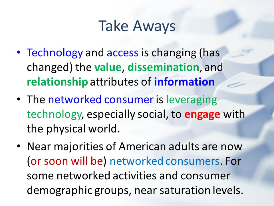 Take Aways Technology and access is changing (has changed) the value, dissemination, and relationship attributes of information The networked consumer is leveraging technology, especially social, to engage with the physical world.