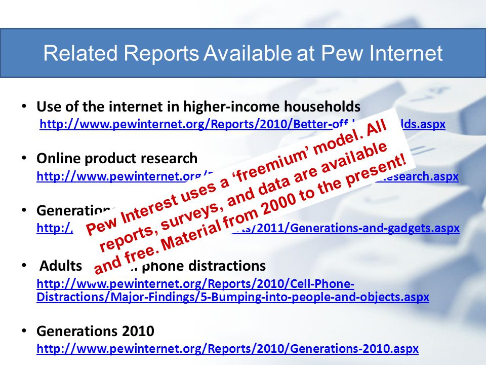 Use of the internet in higher-income households   Online product research   Generations and their gadgets   Adults and cell phone distractions   Distractions/Major-Findings/5-Bumping-into-people-and-objects.aspxhttp://  Distractions/Major-Findings/5-Bumping-into-people-and-objects.aspx Generations Related Reports Available at Pew Internet Pew Interest uses a ‘freemium’ model.