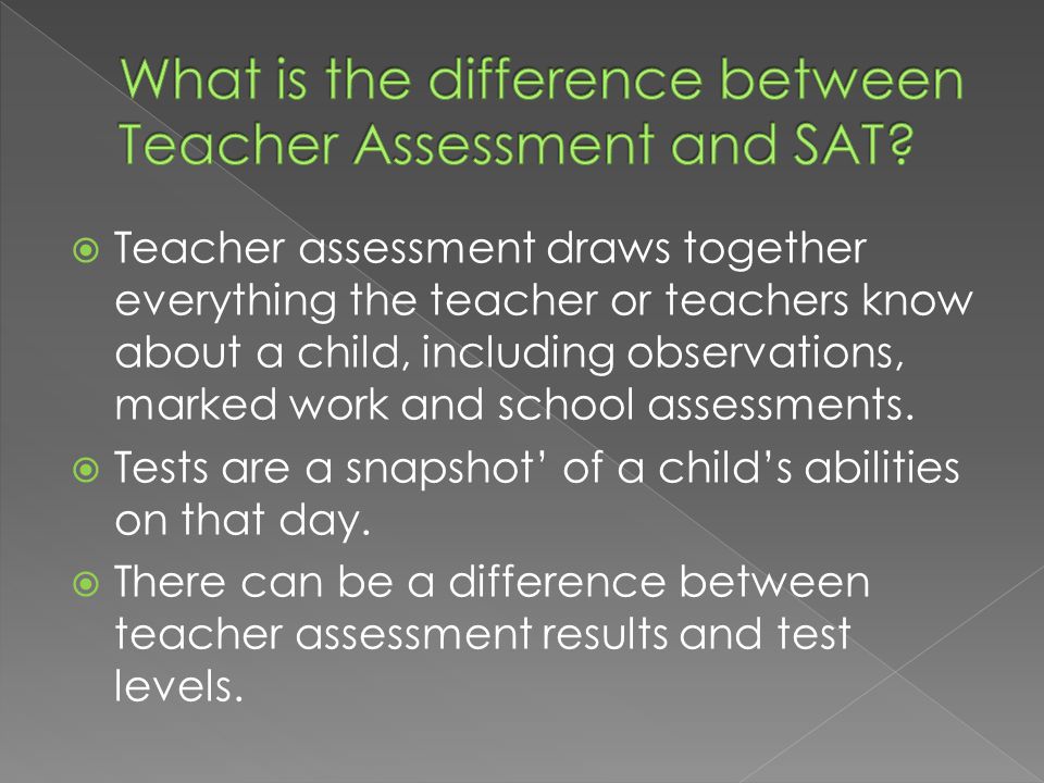  Teacher assessment draws together everything the teacher or teachers know about a child, including observations, marked work and school assessments.