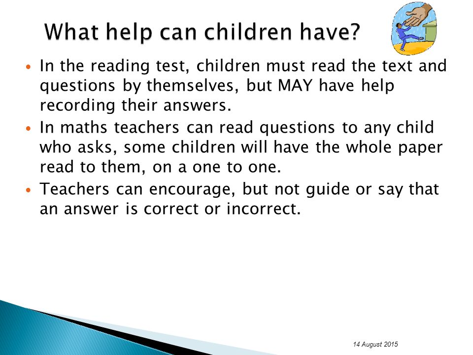 In the reading test, children must read the text and questions by themselves, but MAY have help recording their answers.