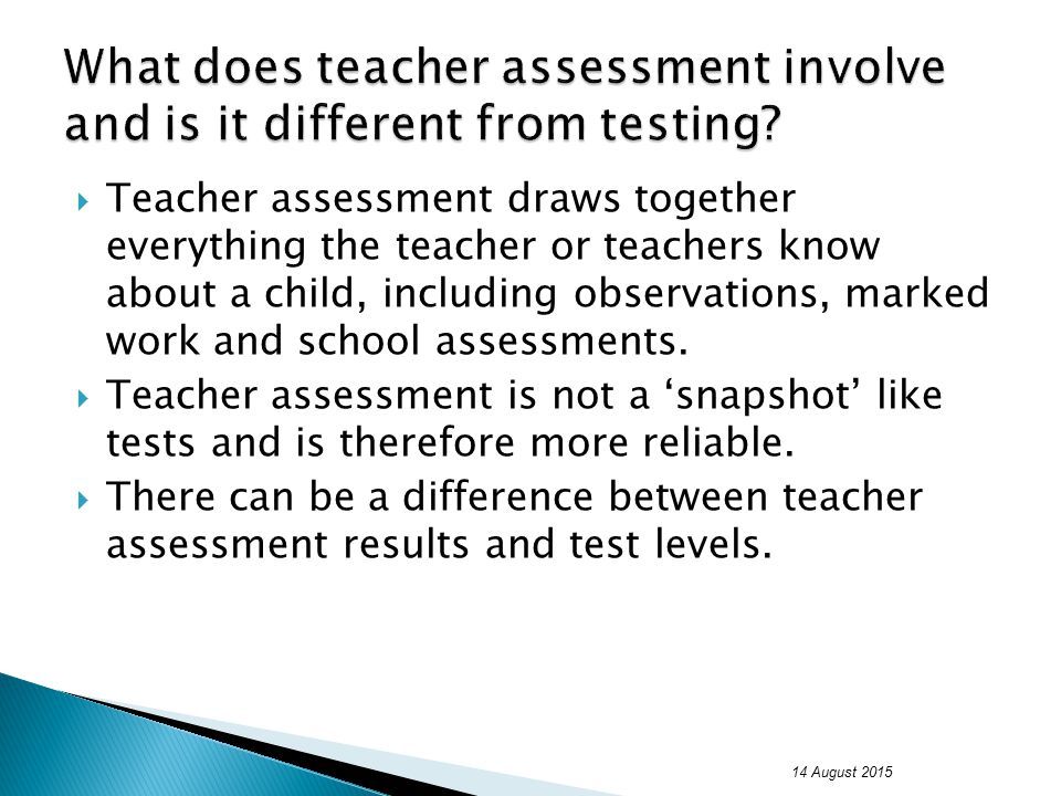  Teacher assessment draws together everything the teacher or teachers know about a child, including observations, marked work and school assessments.
