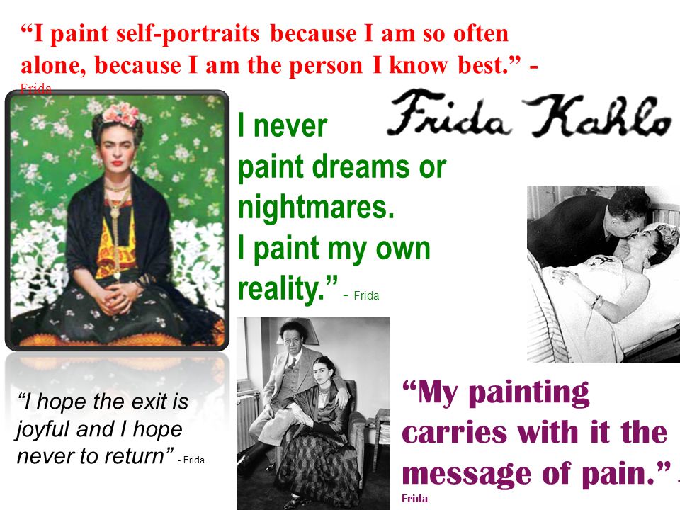 My painting carries with it the message of pain. - Frida I paint self-portraits because I am so often alone, because I am the person I know best. - Frida I hope the exit is joyful and I hope never to return - Frida I never paint dreams or nightmares.
