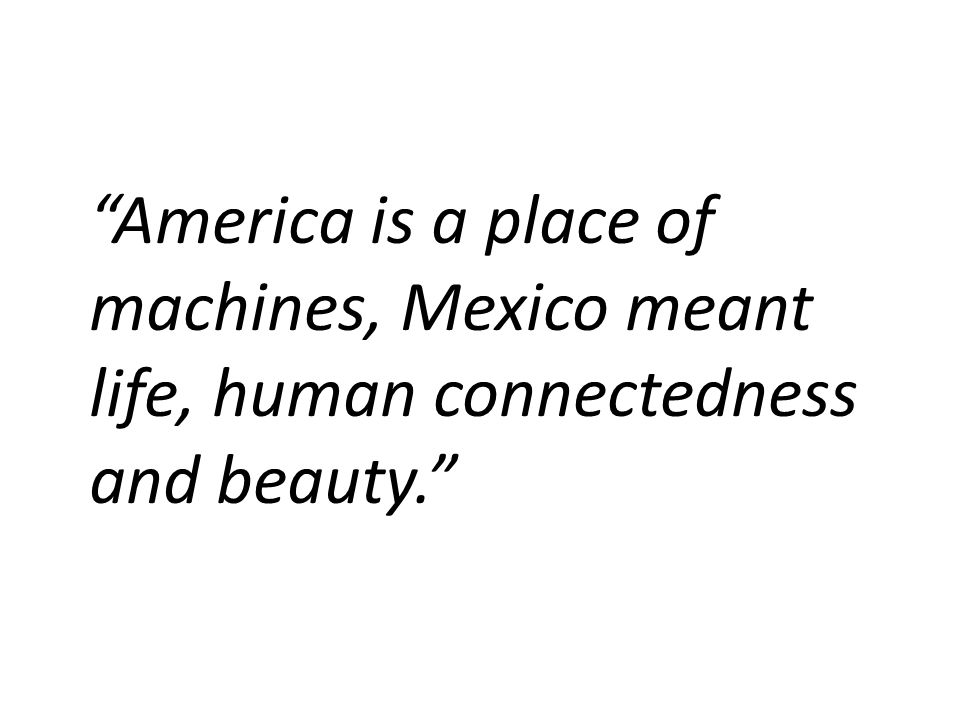 America is a place of machines, Mexico meant life, human connectedness and beauty.