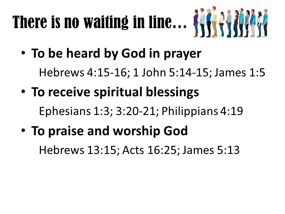 There is no waiting in line… To be heard by God in prayer Hebrews 4:15-16; 1 John 5:14-15; James 1:5 To receive spiritual blessings Ephesians 1:3; 3:20-21; Philippians 4:19 To praise and worship God Hebrews 13:15; Acts 16:25; James 5:13