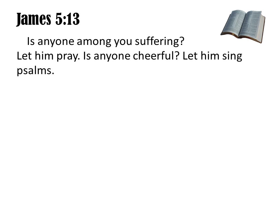 James 5:13 Is anyone among you suffering Let him pray. Is anyone cheerful Let him sing psalms.