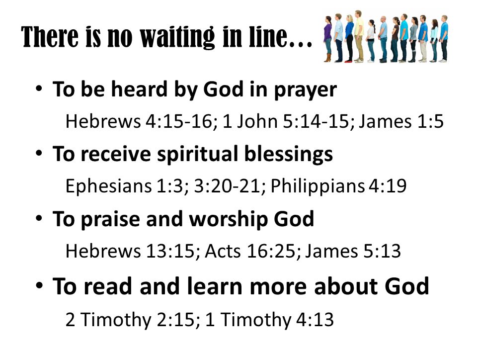There is no waiting in line… To be heard by God in prayer Hebrews 4:15-16; 1 John 5:14-15; James 1:5 To receive spiritual blessings Ephesians 1:3; 3:20-21; Philippians 4:19 To praise and worship God Hebrews 13:15; Acts 16:25; James 5:13 To read and learn more about God 2 Timothy 2:15; 1 Timothy 4:13