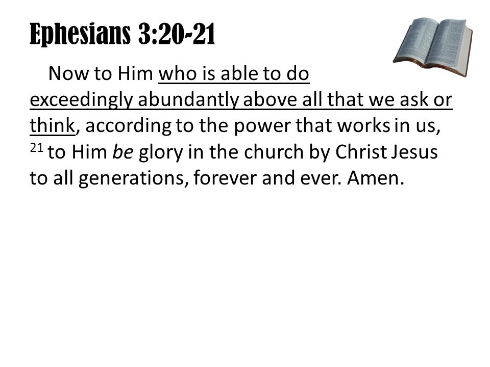 Ephesians 3:20-21 Now to Him who is able to do exceedingly abundantly above all that we ask or think, according to the power that works in us, 21 to Him be glory in the church by Christ Jesus to all generations, forever and ever.