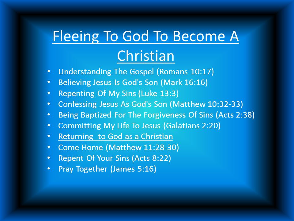 Fleeing To God To Become A Christian Understanding The Gospel (Romans 10:17) Believing Jesus Is God s Son (Mark 16:16) Repenting Of My Sins (Luke 13:3) Confessing Jesus As God s Son (Matthew 10:32-33) Being Baptized For The Forgiveness Of Sins (Acts 2:38) Committing My Life To Jesus (Galatians 2:20) Returning to God as a Christian Come Home (Matthew 11:28-30) Repent Of Your Sins (Acts 8:22) Pray Together (James 5:16)