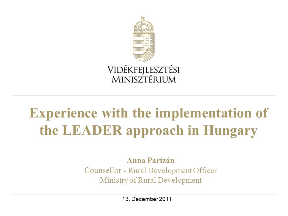 Experience with the implementation of the LEADER approach in Hungary Anna Parizán Counsellor - Rural Development Officer Ministry of Rural Development 13.