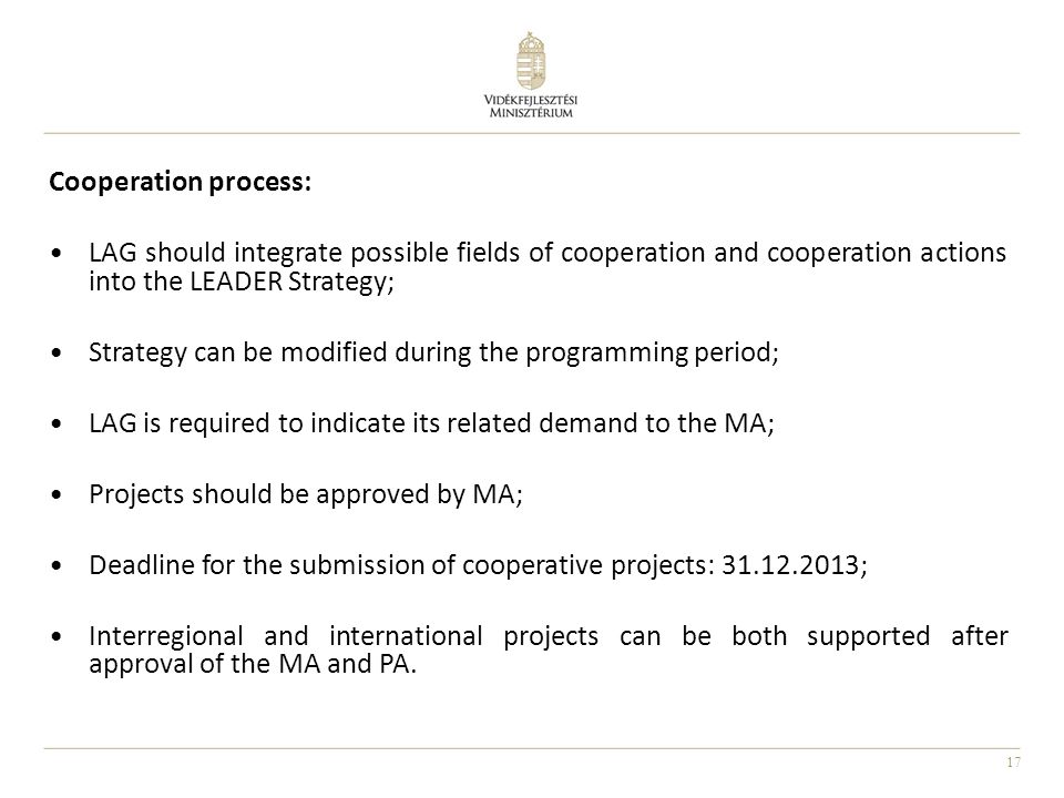 17 Cooperation process: LAG should integrate possible fields of cooperation and cooperation actions into the LEADER Strategy; Strategy can be modified during the programming period; LAG is required to indicate its related demand to the MA; Projects should be approved by MA; Deadline for the submission of cooperative projects: ; Interregional and international projects can be both supported after approval of the MA and PA.