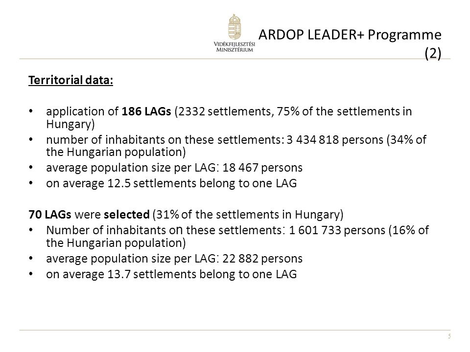 5 ARDOP LEADER+ Programme (2) Territorial data: application of 186 LAGs (2332 settlements, 75% of the settlements in Hungary) number of inhabitants on these settlements: persons (34% of the Hungarian population) average population size per LAG : persons on average 12.5 settlements belong to one LAG 70 LAGs were selected (31% of the settlements in Hungary) Number of inhabitants o n these settlements : persons (16% of the Hungarian population) average population size per LAG : persons on average 13.7 settlements belong to one LAG
