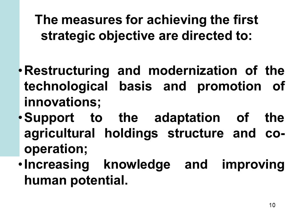 10 The measures for achieving the first strategic objective are directed to: Restructuring and modernization of the technological basis and promotion of innovations; Support to the adaptation of the agricultural holdings structure and co- operation; Increasing knowledge and improving human potential.