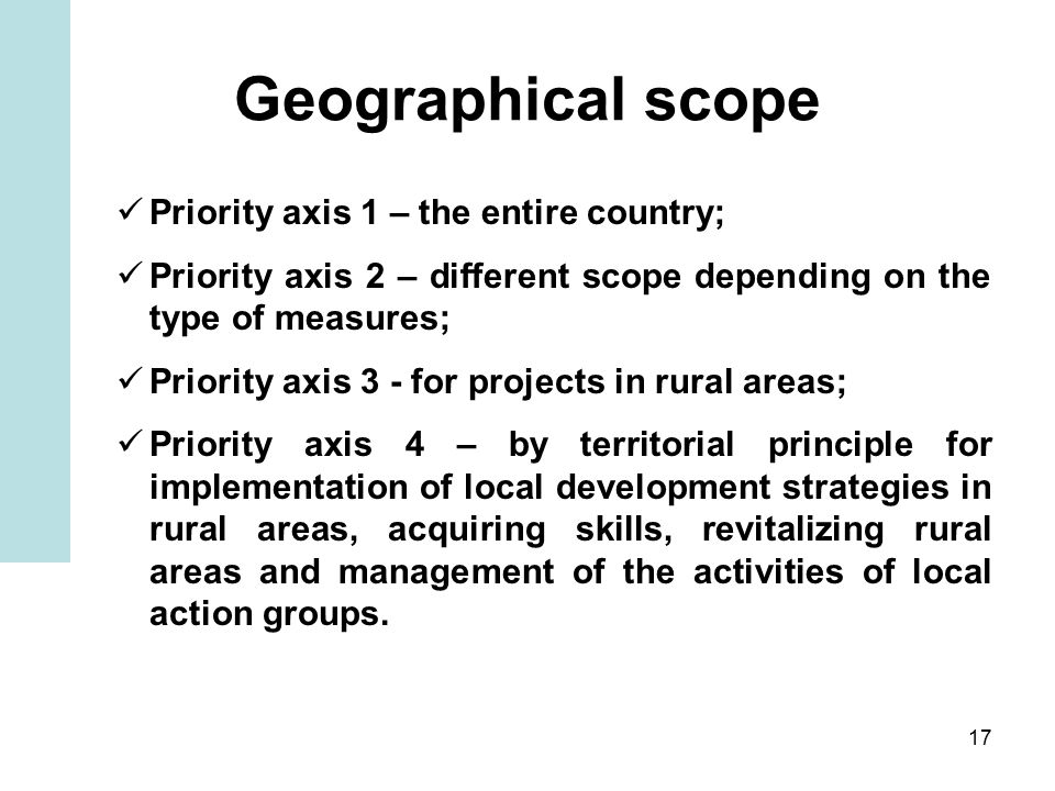 17 Geographical scope Priority axis 1 – the entire country; Priority axis 2 – different scope depending on the type of measures; Priority axis 3 - for projects in rural areas; Priority axis 4 – by territorial principle for implementation of local development strategies in rural areas, acquiring skills, revitalizing rural areas and management of the activities of local action groups.