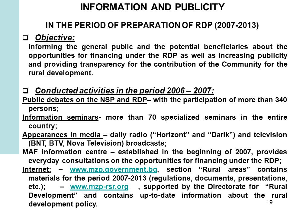 19 INFORMATION AND PUBLICITY IN THE PERIOD OF PREPARATION OF RDP ( )  Objective: Informing the general public and the potential beneficiaries about the opportunities for financing under the RDP as well as increasing publicity and providing transparency for the contribution of the Community for the rural development.