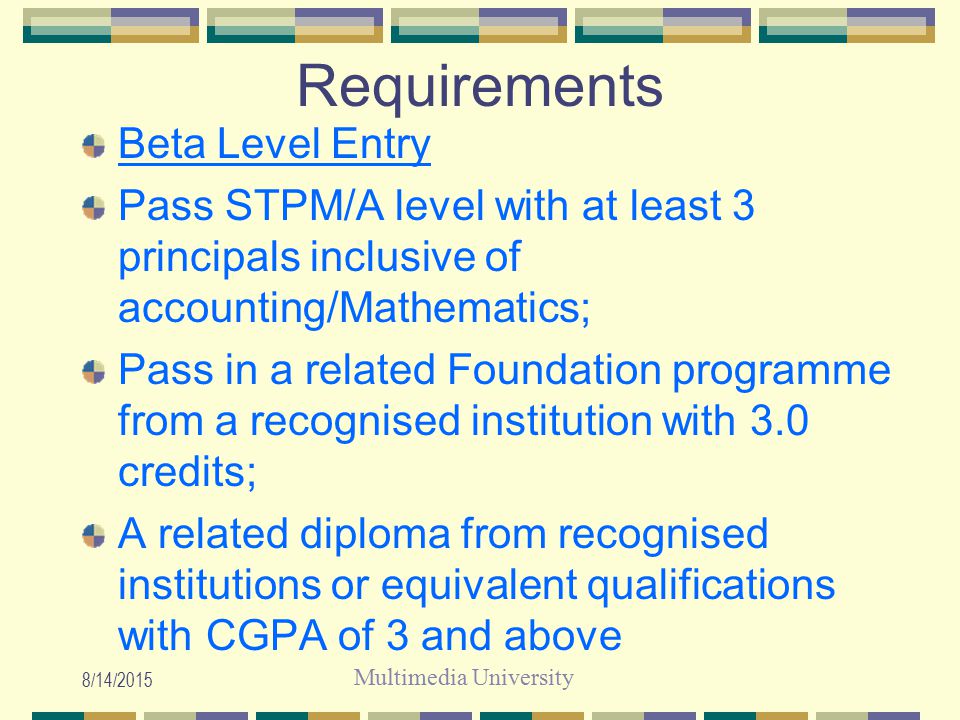 Multimedia University 8/14/2015 Requirements Beta Level Entry Pass STPM/A level with at least 3 principals inclusive of accounting/Mathematics; Pass in a related Foundation programme from a recognised institution with 3.0 credits; A related diploma from recognised institutions or equivalent qualifications with CGPA of 3 and above