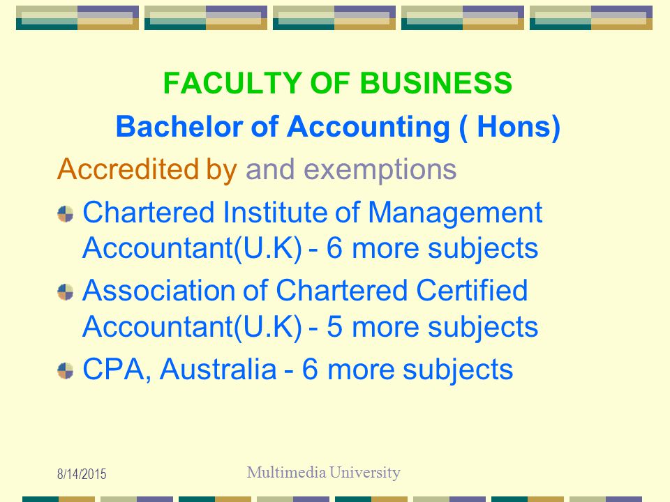 Multimedia University 8/14/2015 FACULTY OF BUSINESS Bachelor of Accounting ( Hons) Accredited by and exemptions Chartered Institute of Management Accountant(U.K) - 6 more subjects Association of Chartered Certified Accountant(U.K) - 5 more subjects CPA, Australia - 6 more subjects