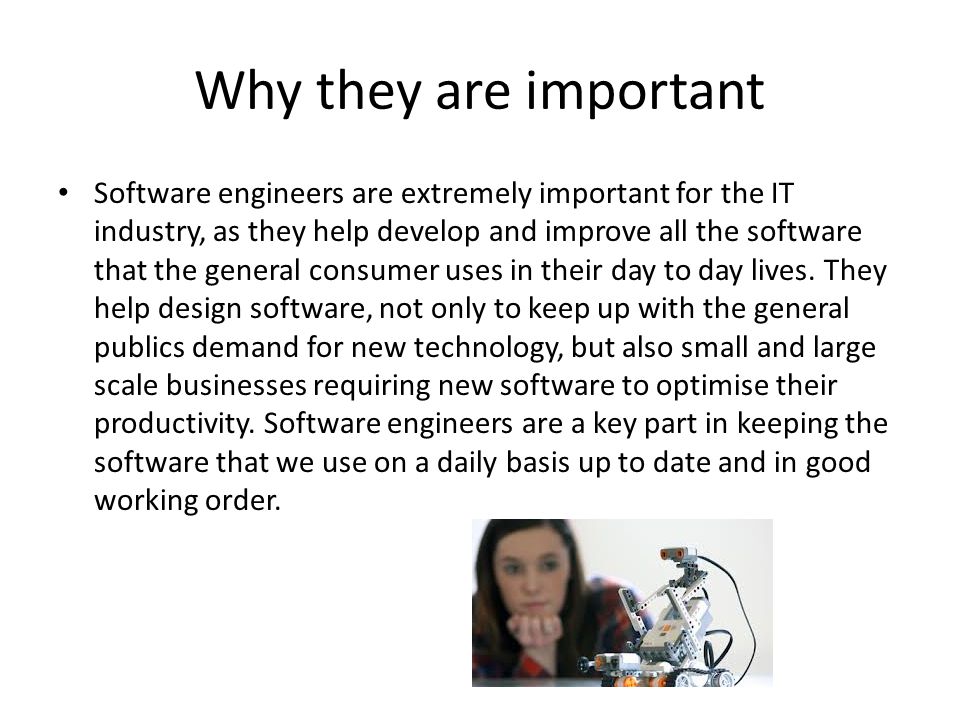 Why they are important Software engineers are extremely important for the IT industry, as they help develop and improve all the software that the general consumer uses in their day to day lives.