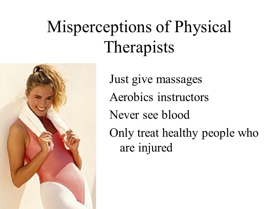 Misperceptions of Physical Therapists Just give massages Aerobics instructors Never see blood Only treat healthy people who are injured
