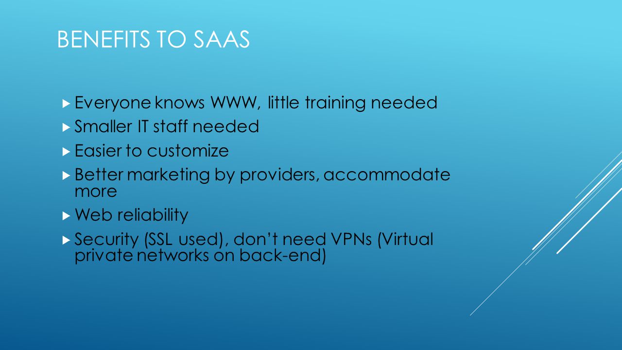BENEFITS TO SAAS  Everyone knows WWW, little training needed  Smaller IT staff needed  Easier to customize  Better marketing by providers, accommodate more  Web reliability  Security (SSL used), don’t need VPNs (Virtual private networks on back-end)