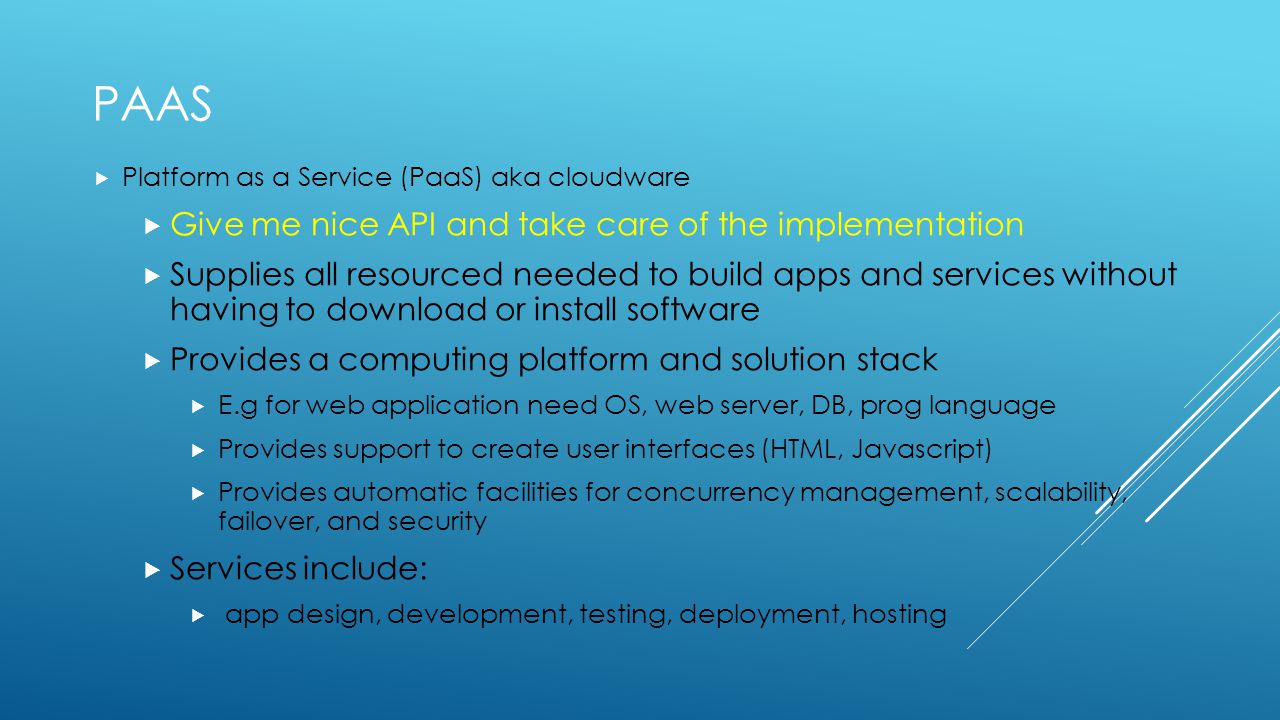 PAAS  Platform as a Service (PaaS) aka cloudware  Give me nice API and take care of the implementation  Supplies all resourced needed to build apps and services without having to download or install software  Provides a computing platform and solution stack  E.g for web application need OS, web server, DB, prog language  Provides support to create user interfaces (HTML, Javascript)  Provides automatic facilities for concurrency management, scalability, failover, and security  Services include:  app design, development, testing, deployment, hosting