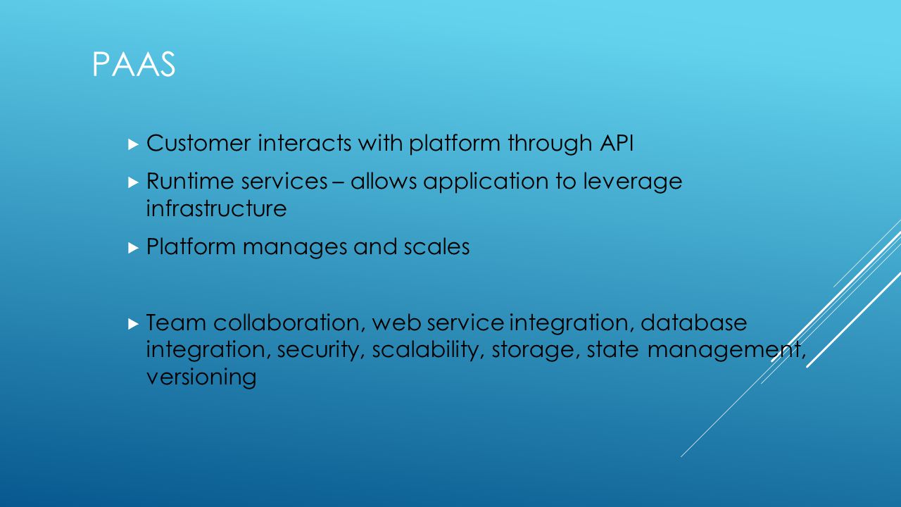 PAAS  Customer interacts with platform through API  Runtime services – allows application to leverage infrastructure  Platform manages and scales  Team collaboration, web service integration, database integration, security, scalability, storage, state management, versioning