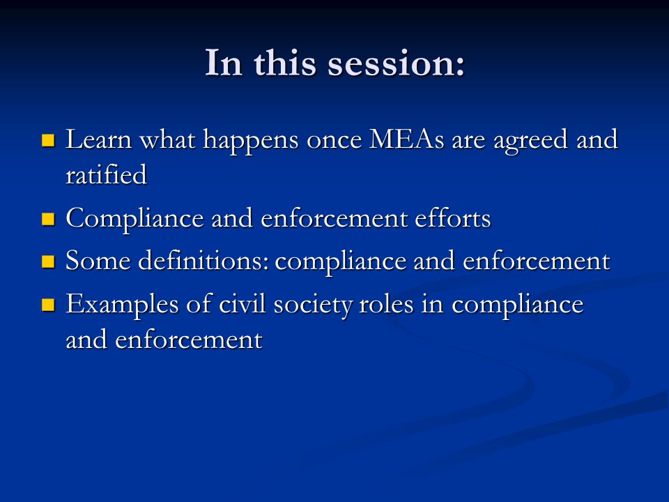 In this session: Learn what happens once MEAs are agreed and ratified Learn what happens once MEAs are agreed and ratified Compliance and enforcement efforts Compliance and enforcement efforts Some definitions: compliance and enforcement Some definitions: compliance and enforcement Examples of civil society roles in compliance and enforcement Examples of civil society roles in compliance and enforcement