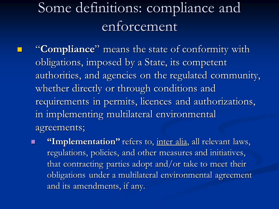 Some definitions: compliance and enforcement Compliance means the state of conformity with obligations, imposed by a State, its competent authorities, and agencies on the regulated community, whether directly or through conditions and requirements in permits, licences and authorizations, in implementing multilateral environmental agreements; Compliance means the state of conformity with obligations, imposed by a State, its competent authorities, and agencies on the regulated community, whether directly or through conditions and requirements in permits, licences and authorizations, in implementing multilateral environmental agreements; Implementation refers to, inter alia, all relevant laws, regulations, policies, and other measures and initiatives, that contracting parties adopt and/or take to meet their obligations under a multilateral environmental agreement and its amendments, if any.