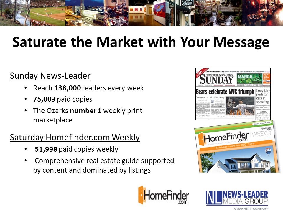 Sunday News-Leader Reach 138,000 readers every week 75,003 paid copies The Ozarks number 1 weekly print marketplace Saturday Homefinder.com Weekly 51,998 paid copies weekly Comprehensive real estate guide supported by content and dominated by listings Saturate the Market with Your Message