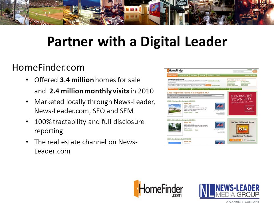 Partner with a Digital Leader HomeFinder.com Offered 3.4 million homes for sale and 2.4 million monthly visits in 2010 Marketed locally through News-Leader, News-Leader.com, SEO and SEM 100% tractability and full disclosure reporting The real estate channel on News- Leader.com