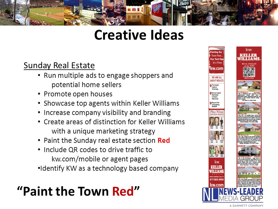 Creative Ideas Sunday Real Estate Run multiple ads to engage shoppers and potential home sellers Promote open houses Showcase top agents within Keller Williams Increase company visibility and branding Create areas of distinction for Keller Williams with a unique marketing strategy Paint the Sunday real estate section Red Include QR codes to drive traffic to kw.com/mobile or agent pages Identify KW as a technology based company Paint the Town Red
