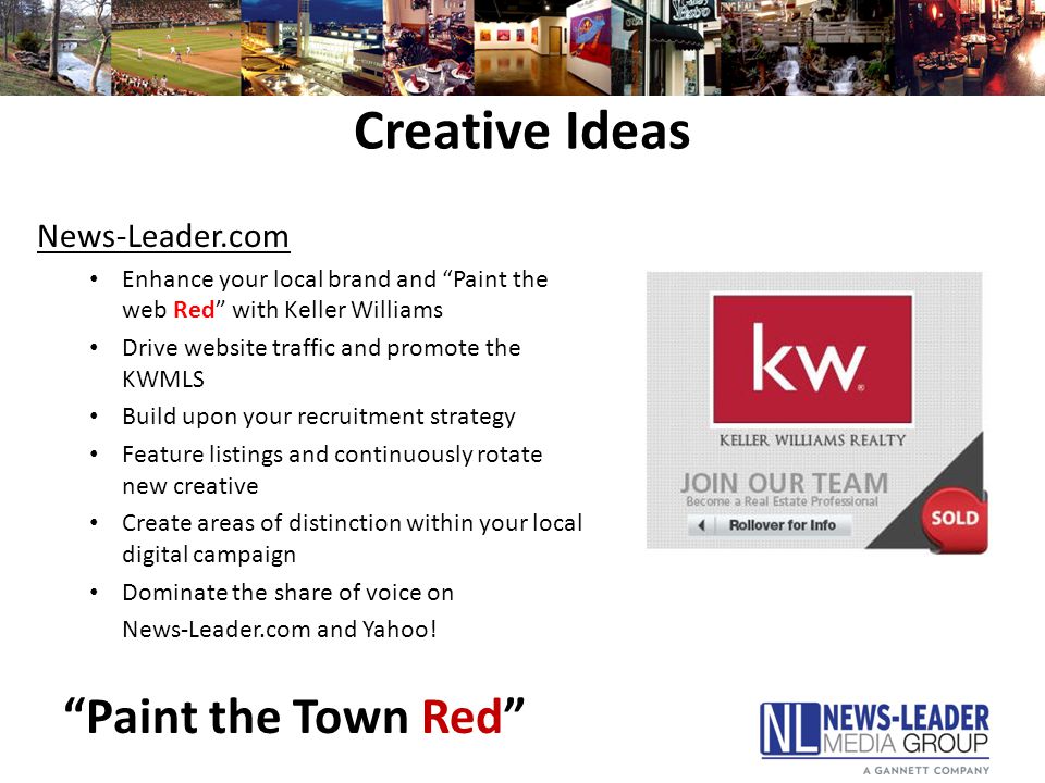 Creative Ideas News-Leader.com Enhance your local brand and Paint the web Red with Keller Williams Drive website traffic and promote the KWMLS Build upon your recruitment strategy Feature listings and continuously rotate new creative Create areas of distinction within your local digital campaign Dominate the share of voice on News-Leader.com and Yahoo.