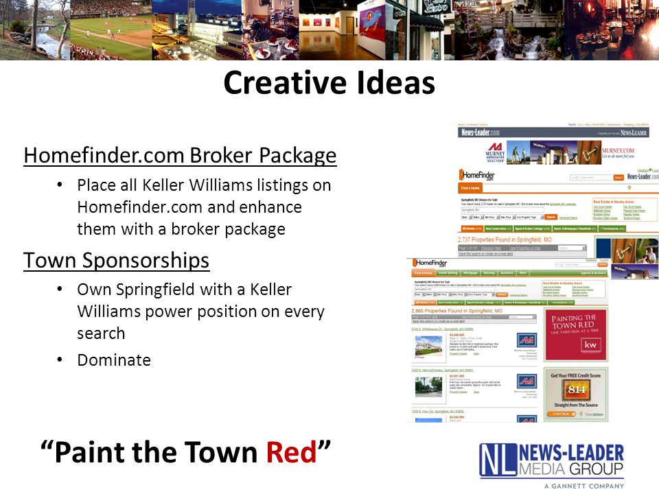 Creative Ideas Homefinder.com Broker Package Place all Keller Williams listings on Homefinder.com and enhance them with a broker package Town Sponsorships Own Springfield with a Keller Williams power position on every search Dominate Paint the Town Red